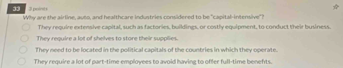 33 3 points
Why are the airline, auto, and healthcare industries considered to be "capital-intensive"?
They require extensive capital, such as factories, buildings, or costly equipment, to conduct their business.
They require a lot of shelves to store their supplies.
They need to be located in the political capitals of the countries in which they operate.
They require a lot of part-time employees to avoid having to offer full-time benefts.