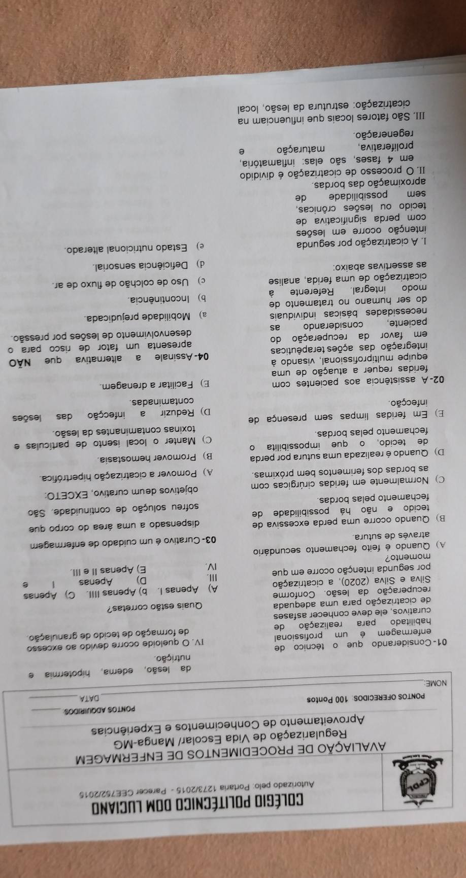 Colégio Politécnico dom Luciano
Autorizado pelo: Portaria 1273/2015 - Parecer CEE752/2015
AVALIAÇÃO DE PROCEDIMENTOS DE ENFERMAGEM
Regularização de Vida Escolar/ Manga-MG
Aproveitamento de Conhecimentos e Experiências
PONTOS OFERECIDOS: 100 Pontos PONTOS ADQUIRIDOS_
NOME:_ DATA_
da lesão, edema, hipotermia e
nutrição.
01- Considerando que o técnico de
enfermagem é um profissional IV. O queloide ocorre devido ao excesso
habilitado para realização de de formação de tecido de granulação.
curativos, ele deve conhecer asfases
de cicatrização para uma adequada Quais estão corretas?
recuperação da lesão. Conforme
Silva e Silva (2020), a cicatrização A) Apenas I. b) Apenas IIII. C) Apenas
Ⅲ. Apenas
D)
por segunda intenção ocorre em que IV. E) Apenas IIe III.
momento?
A) Quando é feito fechamento secundário
através de sutura. 03- Curativo é um cuidado de enfermagem
B) Quando ocorre uma perda excessiva de dispensado a uma área do corpo que
tecido e não há possibilidade de
fechamento pelas bordas sofreu solução de continuidade. São
C) Normalmente em feridas cirúrgicas com objetivos deum curativo, EXCETO:
as bordas dos ferimentos bem próximas. A) Pomover a cicatrização hipertrófica.
D) Quando é realizada uma sutura por perda B) Promover hemostasia.
de tecido, o que impossibilita o
fechamento pelas bordas. C) Manter o local isento de partículas e
toxinas contaminantes da lesão.
E) Em feridas limpas sem presença de
infecção. D) Reduzir a infecção das lesões
contaminadas.
02-A assistência aos pacientes com E) Facilitar a drenagem.
feridas requer a atuação de uma
equipe multiprofissional, visando à
integração das ações terapêuticas 04- Assinale a alternativa que NÃO
em favor da recuperação do apresenta um fator de risco para o
paciente, considerando as desenvolvimento de lesões por pressão.
necessidades básicas individuais a) Mobilidade prejudicada.
do ser humano no tratamento de
modo integral. Referente à b) Incontinência.
cicatrização de uma ferida, analise c) Uso de colchão de fluxo de ar.
as assertivas abaixo:
d) Deficiência sensorial.
1. A cicatrização por segunda e) Estado nutricional alterado.
intenção ocorre em lesões
com perda significativa de
tecido ou lesões crônicas,
sem possibilidade de
aproximação das bordas.
II. O processo de cicatrização é dividido
em 4 fases, são elas: inflamatória,
proliferativa, maturação e
regeneração.
III. São fatores locais que influenciam na
cicatrização: estrutura da lesão, local