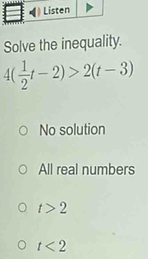 Solve the inequality.
4( 1/2 t-2)>2(t-3)
No solution
All real numbers
t>2
t<2</tex>