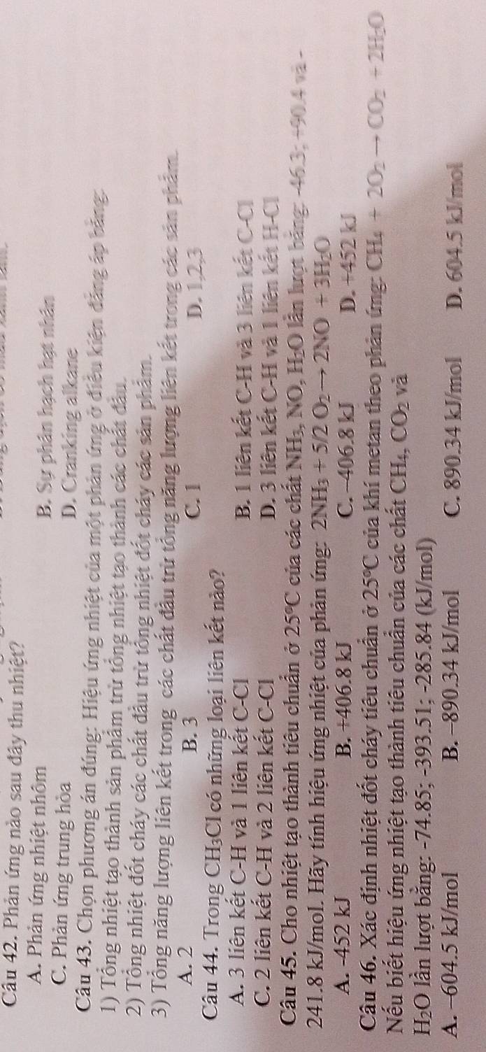 Phản ứng nào sau đây thu nhiệt?
A. Phản ứng nhiệt nhôm B. Sự phân hạch hạt nhân
C. Phản ứng trung hòa D. Cranking alkane
Câu 43. Chọn phương án đúng: Hiệu ứng nhiệt của một phản ứng ở điều kiện đảng áp bằng:
1) Tổng nhiệt tạo thành sản phẩm trừ tổng nhiệt tạo thành các chất đầu.
2) Tổng nhiệt đốt cháy các chất đầu trừ tổng nhiệt đốt cháy các sản phẩm.
3) Tổng năng lượng liên kết trong các chất đầu trừ tổng năng lượng liên kết trong các sản phẩm.
A. 2 B. 3 C. 1 D. 1,2,3
Câu 44. Trong CH₃Cl có những loại liên kết nào?
A. 3 liên kết C-H và 1 liên kết C-Cl B. 1 liên kết C-H và 3 liên kết C-Cl
C. 2 liên kết C-H và 2 liên kết C-Cl D. 3 liên kết C-H và 1 liên kết H-Cl
Câu 45. Cho nhiệt tạo thành tiêu chuẩn ở 25°C của các chất NH₃, NO, H₂O lần lượt bảng: -46.3; +90.4 và -
241.8 kJ/mol. Hãy tính hiệu ứng nhiệt của phản ứng: 2NH_3+5/2O_2to 2NO+3H_2O
A. -452 kJ B. +406.8 kJ C. -406.8 kJ D. +452 kJ
Câu 46. Xác định nhiệt đốt cháy tiêu chuẩn ở 25°C của khí metan theo phản ứng: CH_4+2O_2to CO_2+2H_2O
Nếu biết hiệu ứng nhiệt tạo thành tiêu chuẩn của các chất ( frac □  H₄, CO_2 và
H₂O lần lượt bằng: -74.85; -393.51; -285.84 (kJ/mol)
A. -604.5 kJ/mol B. -890.34 kJ/mol C. 890.34 kJ/mol D. 604.5 kJ/mol