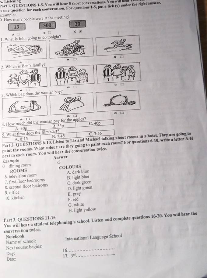 Listening
Part 1. QUESTIONS 1-5. You will hear 5 short conversations. You will hear 
is one question for each conversation. For questions 1-5, put a tick (v) under the right answer.
Example:
0 How many people were at the meeting?
13 300 30
c z
A
1. What is John going to do
σ
2. Which is Ben's family?
1
c
3. Which bag does the woman buy?
C
Part 2. QUESTms in a hotel. They are going to
paint the rooms. What colour are they going to paint eacuestions 6-10, write a letter A-H
next to each room. You will hear the conversation twice.
Example Answer
0 dining room G
ROOMS COLOURS
6. television room A. dark blue
7. first floor bedrooms B. light blue
8. second floor bedroms C. dark green
9. office D. light green
10. kitchen E. grey
F. red
G. white
H. light yellow
Part 3. QUESTIONS 11-15
You will hear a student telephoning a school. Listen and complete questions 16-20. You will hear the
conversation twice.
Notebook
Name of school: International Language School
Next course begins: 16._
Day:
Date: 17. 3^(rd)
_