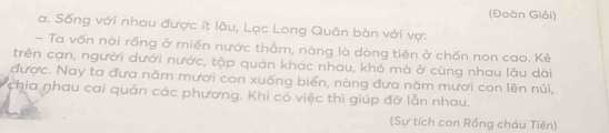 (Đoàn Giỏi) 
a. Sống với nhau được ít lâu, Lạc Long Quân bàn với vợ: 
- Ta vốn nòi rống ở miền nước thẳm, nàng là dòng tiên ở chốn non cao. Kẻ 
trên cạn, người dưới nước, tập quán khác nhau, khó mà ở cùng nhau lâu dài 
được. Nay ta đưa năm mươi con xuống biển, nàng đưa năm mươi con lên núi, 
chia nhau cai quản các phương. Khi có việc thì giúp đỡ lẫn nhau. 
(Sự tích con Rồng cháu Tiên)