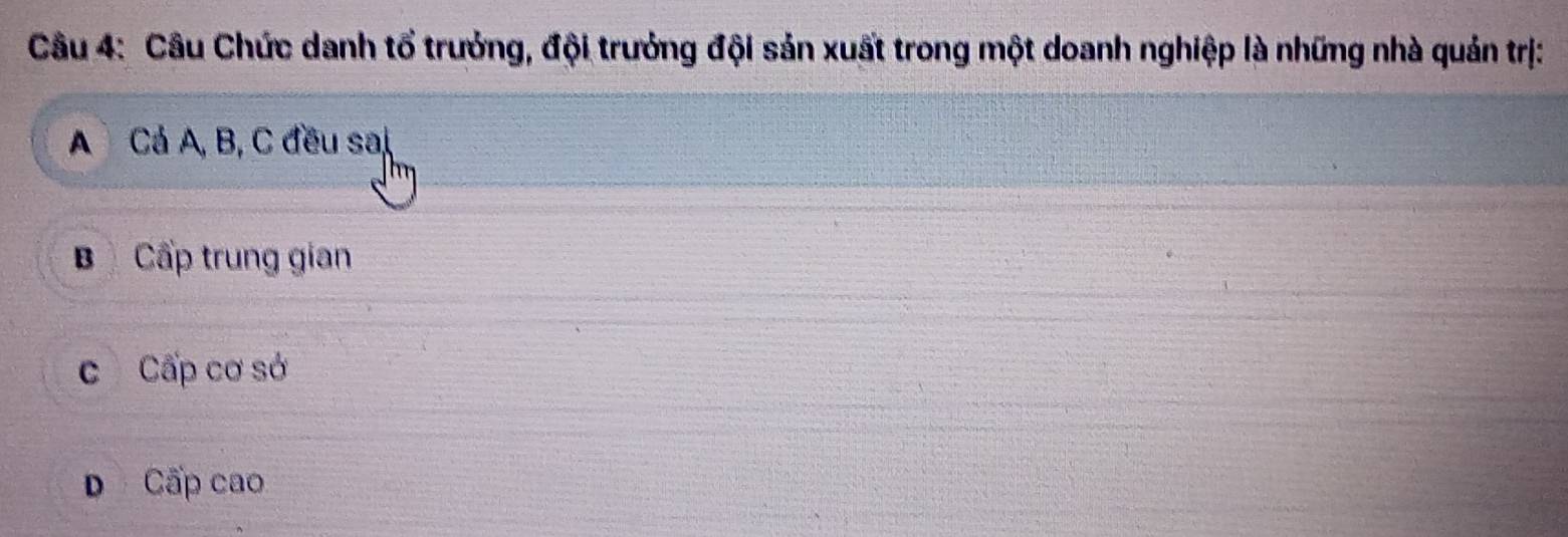 Câu Chức danh tổ trưởng, đội trưởng đội sản xuất trong một doanh nghiệp là những nhà quản trị:
A Cả A, B, C đều sai
BCấp trung gian
c Cấp cơ sở
D Cấp cao