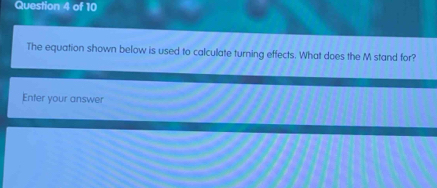 The equation shown below is used to calculate turning effects. What does the M stand for? 
Enter your answer