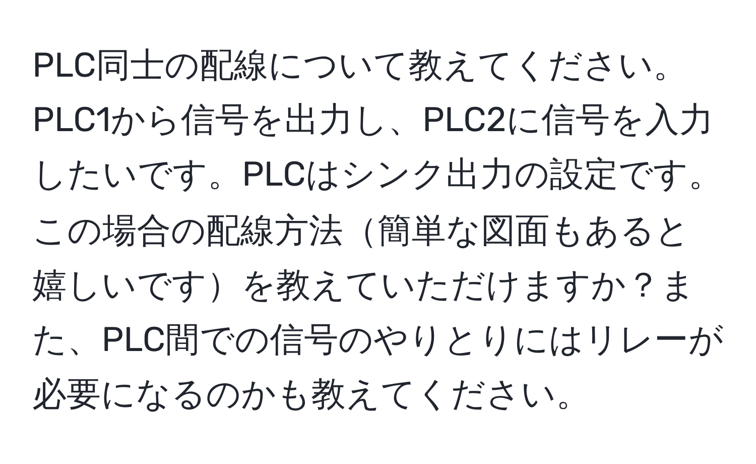 PLC同士の配線について教えてください。PLC1から信号を出力し、PLC2に信号を入力したいです。PLCはシンク出力の設定です。この場合の配線方法簡単な図面もあると嬉しいですを教えていただけますか？また、PLC間での信号のやりとりにはリレーが必要になるのかも教えてください。