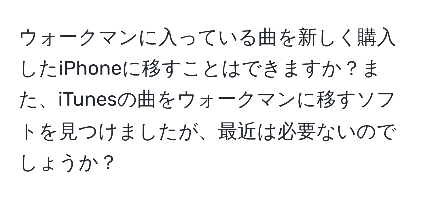 ウォークマンに入っている曲を新しく購入したiPhoneに移すことはできますか？また、iTunesの曲をウォークマンに移すソフトを見つけましたが、最近は必要ないのでしょうか？