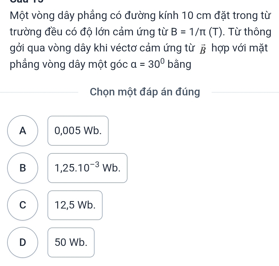 Một vòng dây phẳng có đường kính 10 cm đặt trong từ
trường đều có độ lớn cảm ứng từ B=1/π (T). Từ thông
gởi qua vòng dây khi véctơ cảm ứng từ vector B hợp với mặt
phẳng vòng dây một góc a=30° bằng
Chọn một đáp án đúng
A 0,005 Wb.
B 1,25.10^(-3)Wb.
C 12,5 Wb.
D 50 Wb.