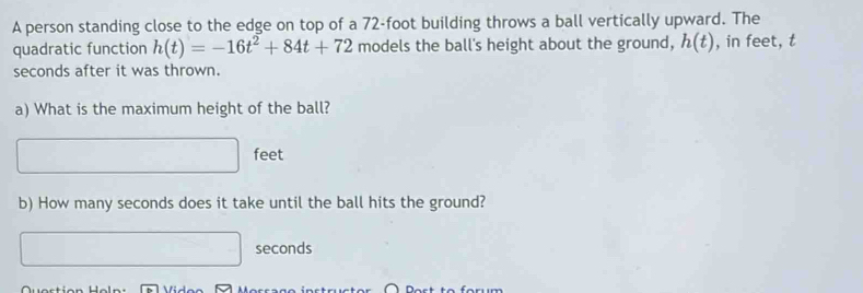 A person standing close to the edge on top of a 72-foot building throws a ball vertically upward. The 
quadratic function h(t)=-16t^2+84t+72 models the ball's height about the ground, h(t) , in feet, t
seconds after it was thrown. 
a) What is the maximum height of the ball?
□ feet
b) How many seconds does it take until the ball hits the ground? 
□  ()^2  (3x-1)/2 =frac  seconds
Post to forum