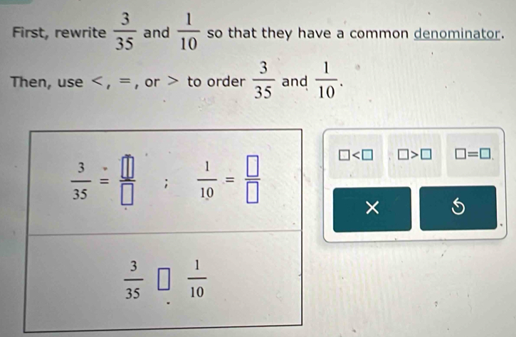 First, rewrite  3/35  and  1/10  so that they have a common denominator.
Then, use < , = , or > to order  3/35  and  1/10 .
□ □ >□ □ =□ .
×