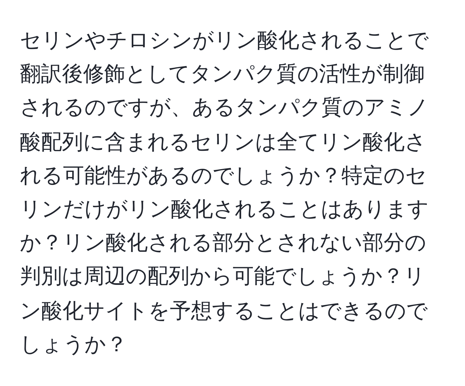 セリンやチロシンがリン酸化されることで翻訳後修飾としてタンパク質の活性が制御されるのですが、あるタンパク質のアミノ酸配列に含まれるセリンは全てリン酸化される可能性があるのでしょうか？特定のセリンだけがリン酸化されることはありますか？リン酸化される部分とされない部分の判別は周辺の配列から可能でしょうか？リン酸化サイトを予想することはできるのでしょうか？