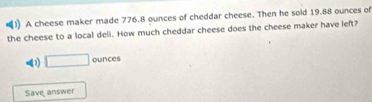 A cheese maker made 776.8 ounces of cheddar cheese. Then he sold 19.88 ounces of 
the cheese to a local deli. How much cheddar cheese does the cheese maker have left? 
0) □ ounces
Save answer