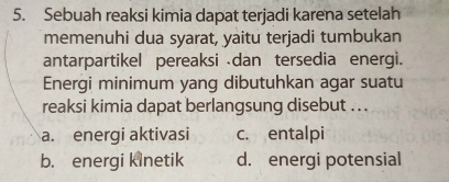 Sebuah reaksi kimia dapat terjadi karena setelah
memenuhi dua syarat, yaitu terjadi tumbukan
antarpartikel pereaksi dan tersedia energi.
Energi minimum yang dibutuhkan agar suatu
reaksi kimia dapat berlangsung disebut ..
a. energi aktivasi c. entalpi
b. energi kinetik d. energi potensial