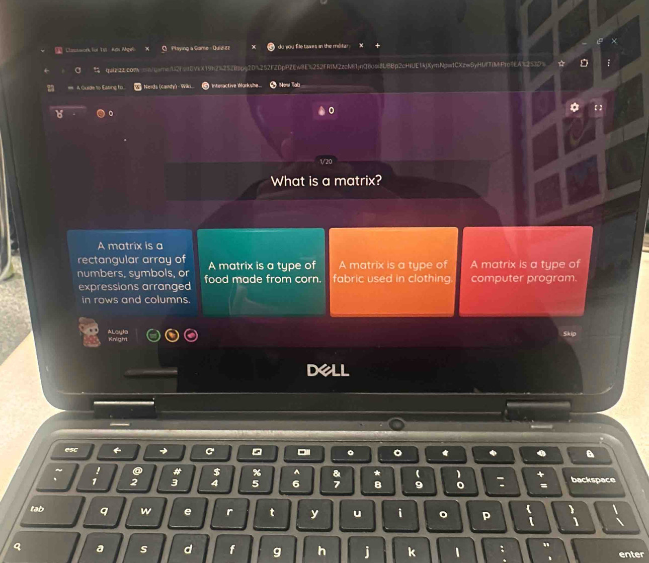 Classwork for Tst Adv Algeb Q Playing a Game - Quizizz do you file taxes in the militar 
a quizizz.comsow/qarne/U2FetEVkX19h2=252Bppg2D%252FZDpPZEw8E%252FRIM2zcMf1jnQ8o9i8UB8p2cHiUE1kjXymNpwtCXzwSyHUfTfMiPro9EA%253D> ☆
2 = A Guide to Eating fo. Nerds (candy) - Wiki Interactive Workshe.. New Tab
1/20
What is a matrix?
A matrix is a
rectangular array of A matrix is a type of A matrix is a type of A matrix is a type of
numbers, symbols, or food made from corn. fabric used in clothing computer program.
expressions arranged
in rows and columns.
ALayla Skip
Dell
esc
。 。
a
ty I @ # $ % ^ & * ( 、 +
. 1 2 3 4 5 6 7 8 9 0 : = backspace
tab 
q w e r t y u i 。 p 【
q
a s d f g h j k 1 : " enter
. 、