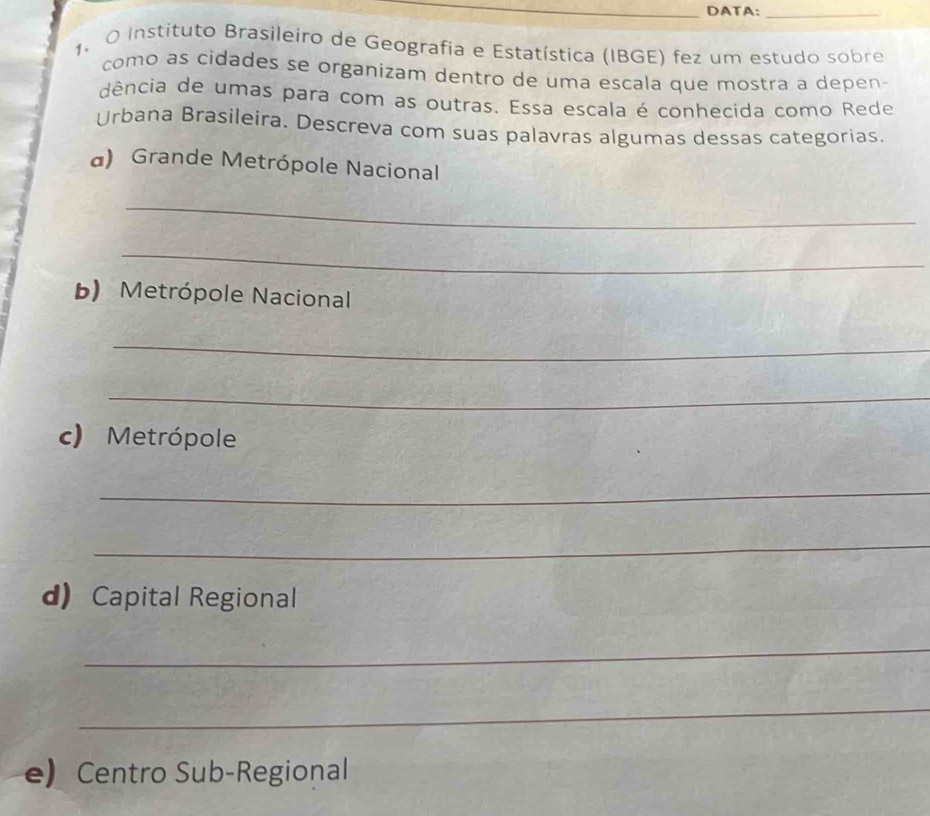 DATA:_ 
1. O Instituto Brasileiro de Geografia e Estatística (IBGE) fez um estudo sobre 
como as cidades se organizam dentro de uma escala que mostra a depen- 
dência de umas para com as outras. Essa escala é conhecida como Rede 
Urbana Brasileira. Descreva com suas palavras algumas dessas categorias. 
a) Grande Metrópole Nacional 
_ 
_ 
b) Metrópole Nacional 
_ 
_ 
c) Metrópole 
_ 
_ 
d) Capital Regional 
_ 
_ 
e) Centro Sub-Regional