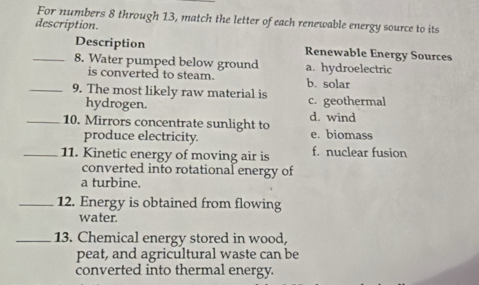 For numbers 8 through 13, match the letter of each renewable energy source to its
description.
Description Renewable Energy Sources
_8. Water pumped below ground a. hydroelectric
is converted to steam.
b. solar
_9. The most likely raw material is c. geothermal
hydrogen.
_10. Mirrors concentrate sunlight to d. wind
produce electricity.
e. biomass
_11. Kinetic energy of moving air is f. nuclear fusion
converted into rotational energy of
a turbine.
_12. Energy is obtained from flowing
water.
_13. Chemical energy stored in wood,
peat, and agricultural waste can be
converted into thermal energy.