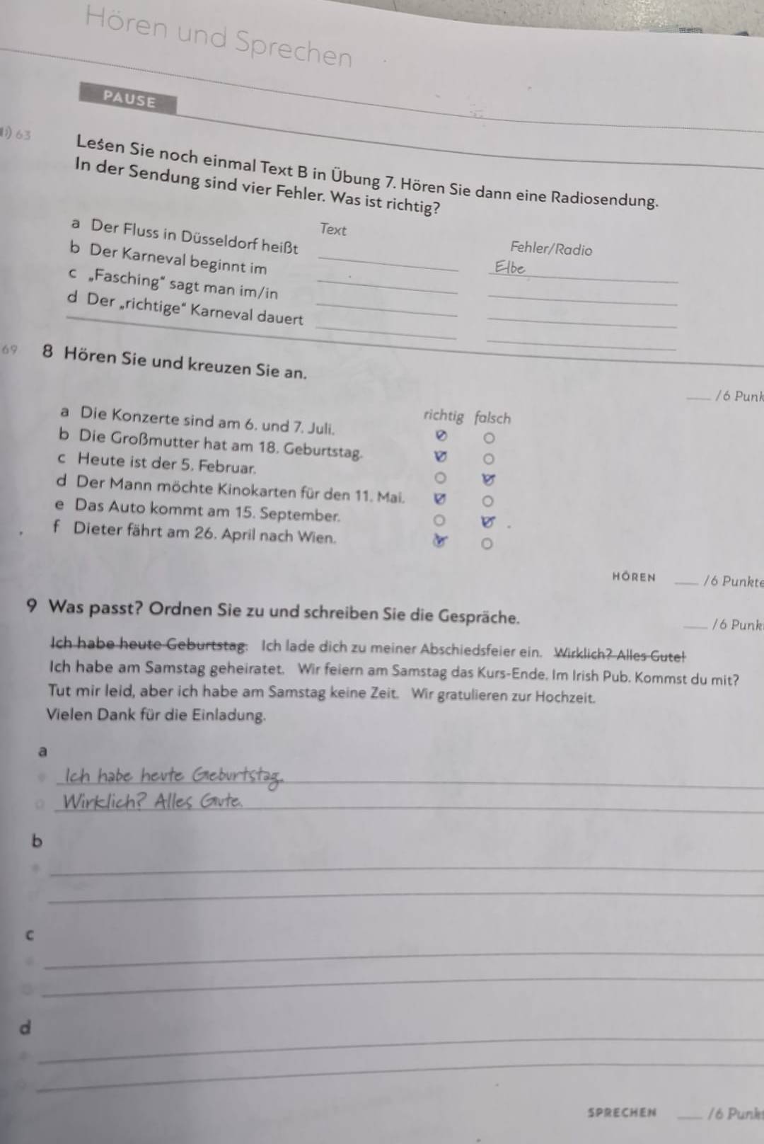 Hören und Sprechen 
PAUSE 
1) 63 Lesen Sie noch einmal Text B in Übung 7. Hören Sie dann eine Radiosendung. 
In der Sendung sind vier Fehler. Was ist richtig? 
Text 
a Der Fluss in Düsseldorf heißt 
Fehler/Radio 
_ 
b Der Karneval beginnt im_ 
Elbe 
c „Fasching“ sagt man im/in_ 
_ 
_ 
d Der richtige“ Karneval dauert_ 
_ 
_ 
69 8 Hören Sie und kreuzen Sie an. 
_/ 6 Punk 
richtig falsch 
a Die Konzerte sind am 6. und 7. Juli. 
b Die Großmutter hat am 18. Geburtstag. 
c Heute ist der 5. Februar. 
d Der Mann möchte Kinokarten für den 11. Mai. 
e Das Auto kommt am 15. September. 
f Dieter fährt am 26. April nach Wien. 
HOreN _/6 Punkte 
9 Was passt? Ordnen Sie zu und schreiben Sie die Gespräche. _/ 6 Punk 
Ich habe heute Geburtstag: Ich lade dich zu meiner Abschiedsfeier ein. Wirklich? Alles Gute! 
Ich habe am Samstag geheiratet. Wir feiern am Samstag das Kurs-Ende. Im Irish Pub. Kommst du mit? 
Tut mir leid, aber ich habe am Samstag keine Zeit. Wir gratulieren zur Hochzeit. 
Vielen Dank für die Einladung. 
a 
_ch habe heute Giebürtstag. 
__ 
Wirklich? Alles Gvte 
b 
_ 
_ 
_ 
C 
_ 
_ 
d 
_ 
SPRECHEN _/6 Punk