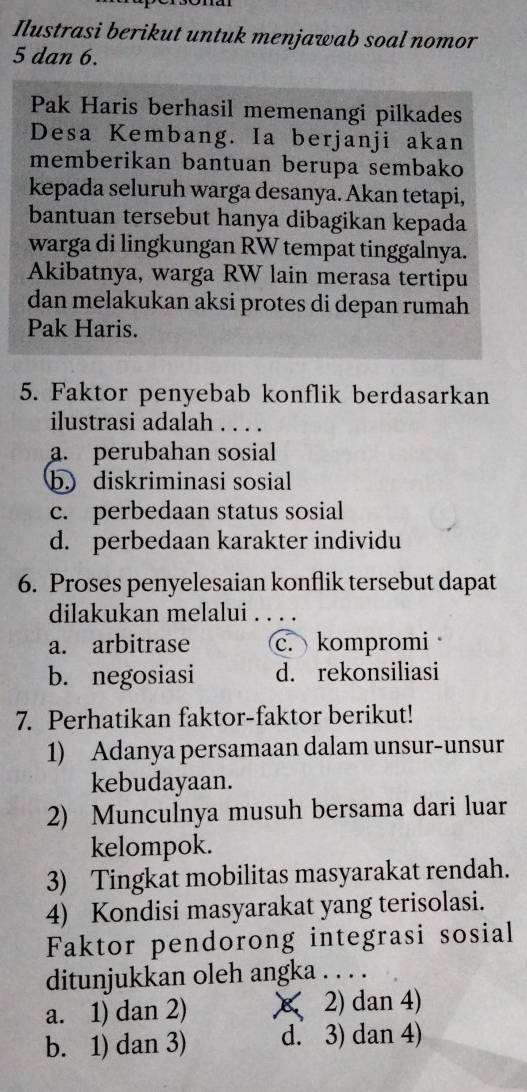 Ilustrasi berikut untuk menjawab soal nomor
5 dan 6.
Pak Haris berhasil memenangi pilkades
Desa Kembang. Ia berjanji akan
memberikan bantuan berupa sembako
kepada seluruh warga desanya. Akan tetapi,
bantuan tersebut hanya dibagikan kepada
warga di lingkungan RW tempat tinggalnya.
Akibatnya, warga RW lain merasa tertipu
dan melakukan aksi protes di depan rumah
Pak Haris.
5. Faktor penyebab konflik berdasarkan
ilustrasi adalah . . . .
a. perubahan sosial
b) diskriminasi sosial
c. perbedaan status sosial
d. perbedaan karakter individu
6. Proses penyelesaian konflik tersebut dapat
dilakukan melalui . . . .
a. arbitrase c. kompromi
b. negosiasi d. rekonsiliasi
7. Perhatikan faktor-faktor berikut!
1) Adanya persamaan dalam unsur-unsur
kebudayaan.
2) Munculnya musuh bersama dari luar
kelompok.
3) Tingkat mobilitas masyarakat rendah.
4) Kondisi masyarakat yang terisolasi.
Faktor pendorong integrasi sosial
ditunjukkan oleh angka . . . .
a. 1) dan 2) X 2) dan 4)
b. 1) dan 3) d. 3) dan 4)