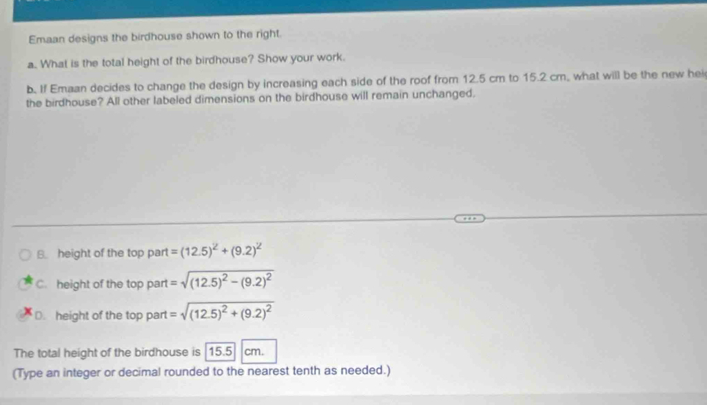 Emaan designs the birdhouse shown to the right.
a.. What is the total height of the birdhouse? Show your work.
b. If Emaan decides to change the design by increasing each side of the roof from 12.5 cm to 15.2 cm, what will be the new hei
the birdhouse? All other labeled dimensions on the birdhouse will remain unchanged,
B height of the top part =(12.5)^2+(9.2)^2
C. height of the top part =sqrt((12.5)^2)-(9.2)^2
D. height of the top part =sqrt((12.5)^2)+(9.2)^2
The total height of the birdhouse is 15.5 cm.
(Type an integer or decimal rounded to the nearest tenth as needed.)