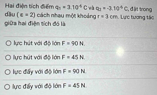 Hai điện tích điểm q_1=3.10^(-6)C và q_2=-3.10^(-6)C , đặt trong
dầu (varepsilon =2) cách nhau một khoảng r=3cm. Lực tương tác
giữa hai điện tích đó là
lực hút với độ lớn F=90N.
lực hút với độ lớn F=45N.
lực đẩy với độ lớn F=90N.
lực đấy với độ lớn F=45N.