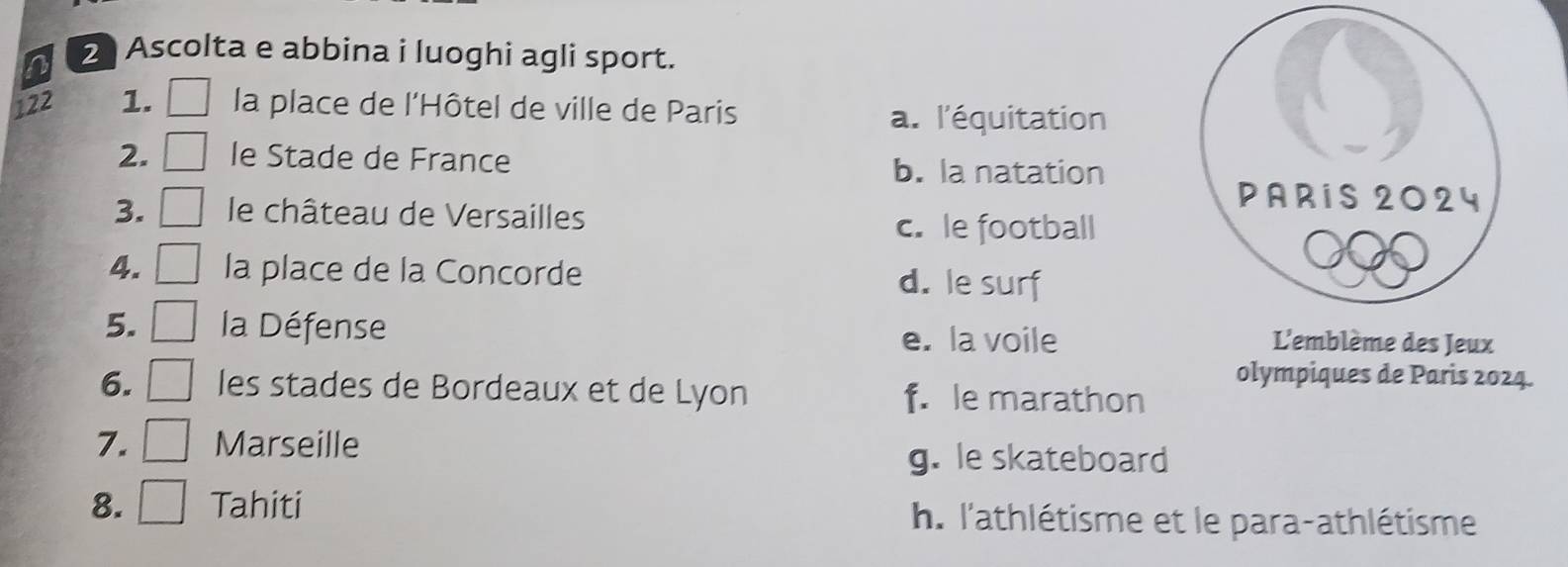 Ascolta e abbina i luoghi agli sport.
122 1. la place de l'Hôtel de ville de Paris
a. l'équitation
2. le Stade de France b. la natation
3. le château de Versailles
c. le football
4. la place de la Concorde d. le surf
5. la Défense
e. la voile L'emblème des Jeux
olympiques de Paris 2024.
6. les stades de Bordeaux et de Lyon f. le marathon
7. Marseille
g. le skateboard
8. . Tahiti h. l'athlétisme et le para-athlétisme