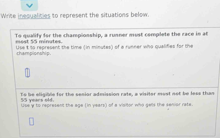 Write inequalities to represent the situations below. 
To qualify for the championship, a runner must complete the race in at 
most 55 minutes. 
Use t to represent the time (in minutes) of a runner who qualifies for the 
championship. 
To be eligible for the senior admission rate, a visitor must not be less than
55 years old. 
Use y to represent the age (in years) of a visitor who gets the senior rate.