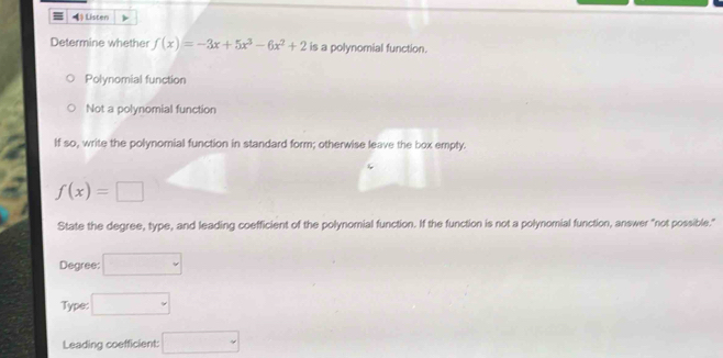 Listen
Determine whether f(x)=-3x+5x^3-6x^2+2 is a polynomial function.
Polynomial function
Not a polynomial function
If so, write the polynomial function in standard form; otherwise leave the box empty.
f(x)=□
State the degree, type, and leading coefficient of the polynomial function. If the function is not a polynomial function, answer "not possible."
Degree:
Type: □ 
Leading coefficient: □