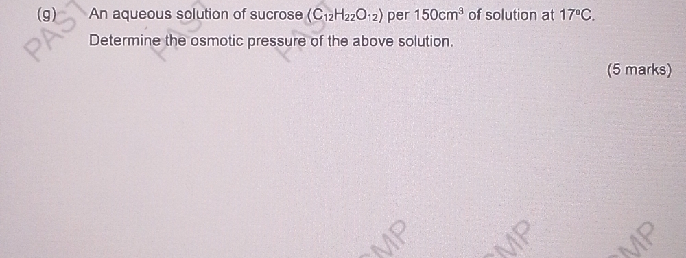 An aqueous solution of sucrose (C_12H_22O_12) per 150cm^3 of solution at 17°C. 
Determine the osmotic pressure of the above solution. 
(5 marks)