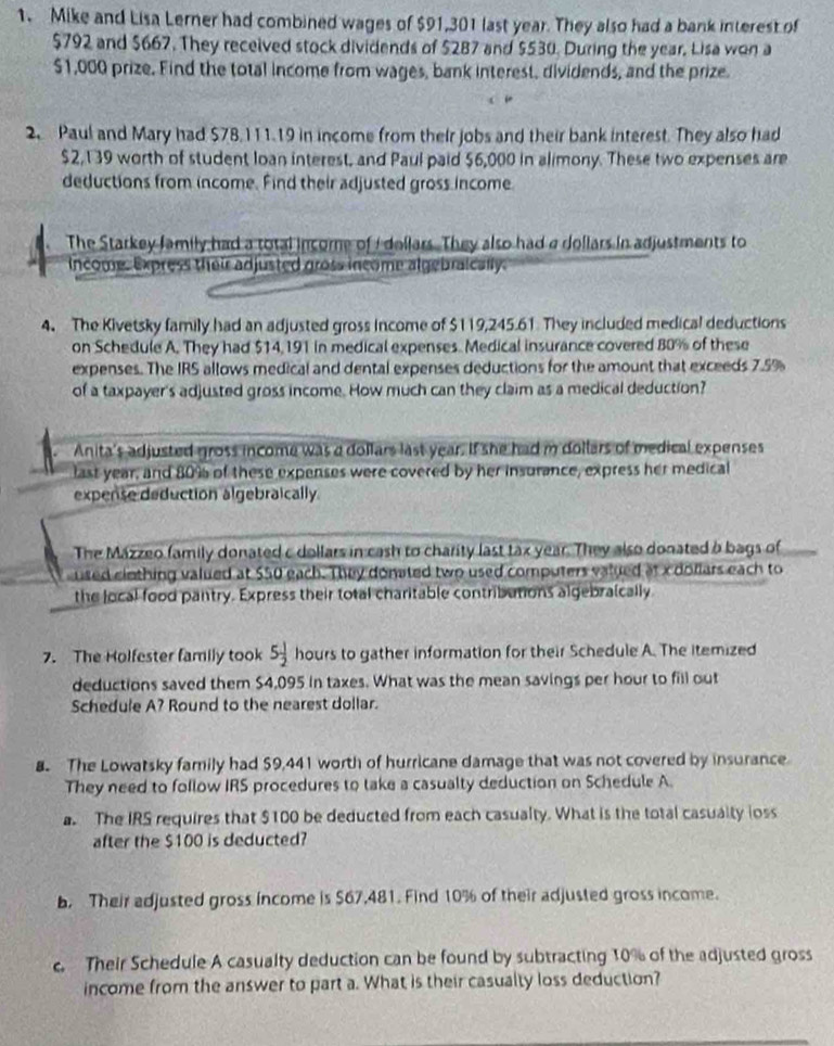 Mike and Lisa Lerner had combined wages of $91,301 last year. They also had a bank interest of
$792 and $667. They received stock dividends of $287 and $530. During the year. Lisa won a
$1,000 prize. Find the total income from wages, bank interest, dividends, and the prize.
2 Paul and Mary had $78,111.19 in income from their jobs and their bank interest. They also had
$2,139 worth of student loan interest, and Paul paid $6,000 in alimony. These two expenses are
deductions from income. Find their adjusted gross income
. The Starkey family had a total income of I dellars. They also had a dollars in adjustments to
income. Express their adjusted gross income algebraically.
4. The Kivetsky family had an adjusted gross income of $119,245.61. They included medical deductions
on Schedule A. They had $14,191 in medical expenses. Medical insurance covered 80% of these
expenses. The IRS allows medical and dental expenses deductions for the amount that exceeds 7.5%
of a taxpayer's adjusted gross income. How much can they claim as a medical deduction?
Anita's adjusted gross income was a dollars last year. If she had m dollars of medical expenses
last year, and 80% of these expenses were covered by her insurance, express her medical
expense deduction algebraically
The Mazzeo family donated c dollars in cash to charity last tax year. They also donated o bags of
used ciothing valued at $50 each. They donated two used computers valued at x dollars each to
the local food pantry. Express their total charitable contributions algebralcally
7. The Holfester family took 5 1/2  hours to gather information for their Schedule A. The itemized
deductions saved them $4,095 in taxes. What was the mean savings per hour to fill out
Schedule A? Round to the nearest dollar.
. The Lowatsky family had $9,441 worth of hurricane damage that was not covered by insurance
They need to follow IRS procedures to take a casualty deduction on Schedule A
a The IRS requires that $100 be deducted from each casualty. What is the total casualty loss
after the $100 is deducted?
. Their adjusted gross income is $67,481. Find 10% of their adjusted gross income.
c. Their Schedule A casualty deduction can be found by subtracting 10% of the adjusted gross
income from the answer to part a. What is their casualty loss deduction?