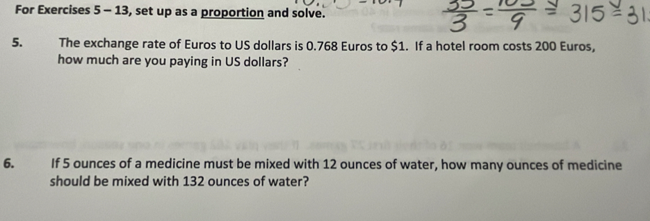 For Exercises 5 - 13, set up as a proportion and solve. 
5. The exchange rate of Euros to US dollars is 0.768 Euros to $1. If a hotel room costs 200 Euros, 
how much are you paying in US dollars? 
6. If 5 ounces of a medicine must be mixed with 12 ounces of water, how many ounces of medicine 
should be mixed with 132 ounces of water?