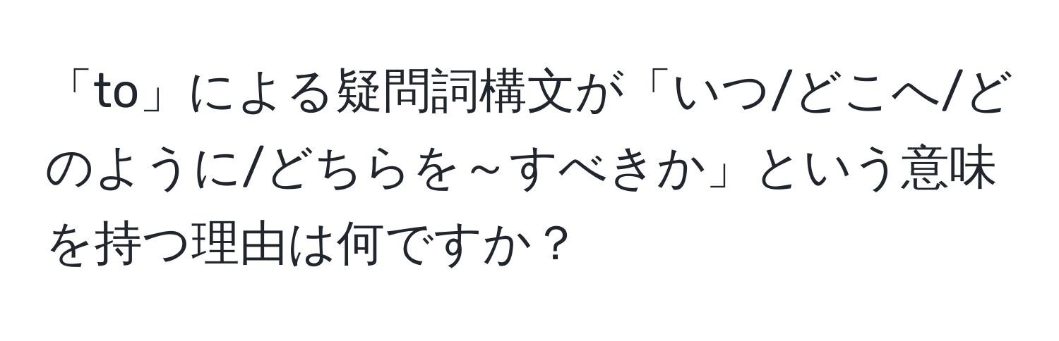 「to」による疑問詞構文が「いつ/どこへ/どのように/どちらを～すべきか」という意味を持つ理由は何ですか？