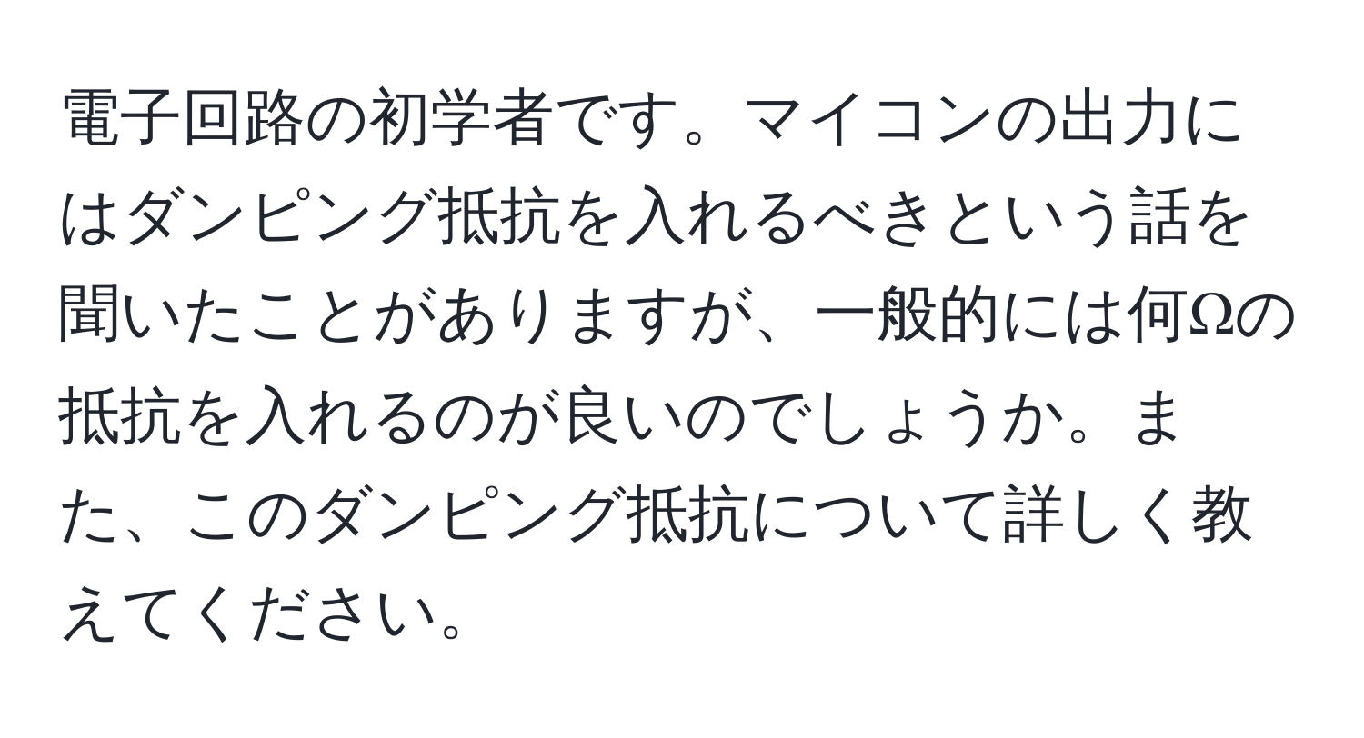 電子回路の初学者です。マイコンの出力にはダンピング抵抗を入れるべきという話を聞いたことがありますが、一般的には何Ωの抵抗を入れるのが良いのでしょうか。また、このダンピング抵抗について詳しく教えてください。