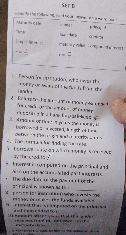 SET B
Identify the follow
t
1. Person (or institution) who owes the
money or avails of the funds from the
lender.
2. Refers to the amount of money extended
for credit or the amount of money
deposited in a bank forp safekeeping.
3. Amount of time in years the money is
borrowed or invested, length of time
between the origin and maturity dates.
4. The formula for finding the rate.
5. borrower date on which money is received
by the creditor/
6. Interest is computed on the principal and
also on the accumulated past interests.
7. The due date of the payment of the
_
principal is known as the
.
8. person (or institution) who invests the
money or makes the funds available
9. Interest that is computed on the principal
and then added to it.
10.Amount after t years that the lender
receives from the borrower on the
maturity date.
B. Complete the table by finding the unknown. Show
v our solution