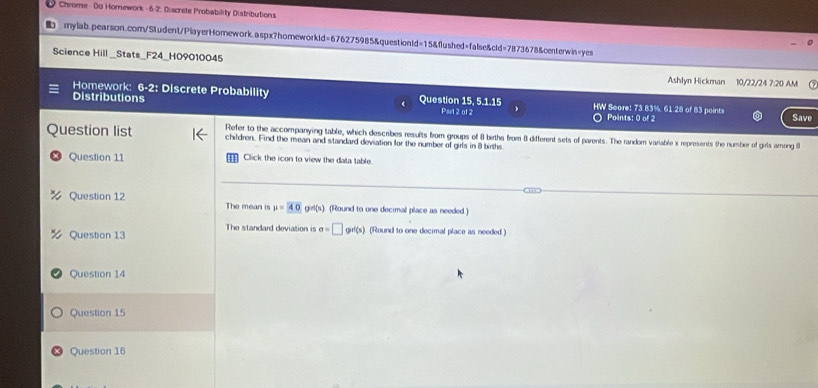 Chrome - Do Homework - 6-2; Discrete Probability Distributions 
b mylab.pearson.com/Student/PlayerHomework.aspx?homeworkld=676275985&questionld=15&flushed=false&cld=7873678&centerwin=yes 
Science Hill _Stats_F24_H09010045 Ashlyn Hickman 10/22/24 7:20 AM 
Homework: 6-2: Discrete Probability Question 15, 5.1.15 HW Score: 73 83%, 61 28 of 83 points Save 
Distributions Part 2 of 2 Points: 0 of 2 
Refer to the accompanying table, which describes results from groups of 8 births from 8 different sets of parents. The random variable x represents the number of girls among B
Question list children. Find the mean and standard deviation for the number of girls in 8 births 
Question 11 Click the icon to view the data table. 
Question 12 The mean is mu =40 g^(rl(n)) (Round to one decimal place as needed ) 
The standard deviation is a=□ grl(s)
Question 13 (Round to one decimal place as needed.) 
Question 14 
Question 15 
Question 16
