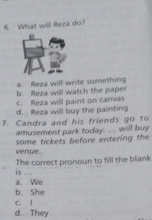 What will Reza do?
a. Reza will write something
b. Reza will watch the paper
c. Reza will paint on canvas
d. Reza will buy the painting
7. Candra and his friends go to
amusement park today. ... will buy
some tickets before entering the
venue.
The correct pronoun to fill the blank
is ...
a. We
b. She
C. l
d. They