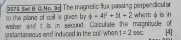 2076 Set B Q.No. 9c The magnetic flux passing perpendicular 
to the plane of coil is given by phi =4t^2+5t+2 where φ is in 
weber and t is in second. Calculate the magnitude of 
instantaneous emf induced in the coil when t=2sec. [4] .