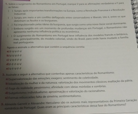 Sobre o surgimento do Romantismo em Portugal, marque V para as afirmações verdadeiras e F para
as falsas:
( ) Surgiu após importantes transformações na Europa, como a Revolução Francesa e a Revolução
Industrial.
( ) Surgiu em meio a um conflito deflagrado entre conservadores e liberais, isto é, entre os que
detinham os feudos e os burgueses.
( ) Foi impulsionado pelas ideias da burguesia, que surgia como uma nova classe social dominante.
 ) Embora surgido em um momento de profundas mudanças em Portugal, o Romantismo não
apresenta nenhuma influência política ou econômica.
( ) O surgimento do Romantismo em Portuqal teve influência dos modelos francês e britânico,
mas, principalmente, do modelo colonial, vindo do Brasil, para onde havia mudado a família
real portuguesa.
Agora a assinale a alternativa que contém a sequência correta:
a) F-V-V-F-V
b)V-V-V-F-F
c) V-V-F-F-V
d)F-F-F-V-V
e) V-F-V-F-F
2. Assinale a seguir a alternativa que contenhas apenas características do Romantismo:
a) Supervalorização das emoções; exagero; sentimento de coletividade.
b) Idealização da mulher e da natureza; valorização dos movimentos clássicos; exaltação da pátria.
c) Fuga da realidade; pessimismo; afinidade com ideias mórbidas e sombrias.
d) Subjetivismo; individualismo; aproximação e valorização do racionalismo.
e) Formas rebuscadas; falta de simetria; sentimentalismo,
3. Almeida Garrett e Alexandre Herculano são os autores mais representativos da Primeira Geração
romântica de Portugal. Quais eram as principais características dessa fase do Romantismo?