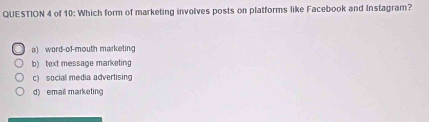 of 10: Which form of marketing involves posts on platforms like Facebook and Instagram?
a) word-of-mouth marketing
b) text message marketing
c) social media advertising
d) email marketing