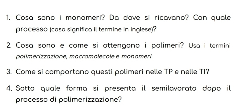 Cosa sono i monomeri? Da dove si ricavano? Con quale 
processo (cosa significa il termine in inglese)? 
2. Cosa sono e come si ottengono i polimeri? Usa i termini 
polimerizzazione, macromolecole e monomeri 
3. Come si comportano questi polimeri nelle TP e nelle TI? 
4. Sotto quale forma si presenta il semilavorato dopo il 
processo di polimerizzazione?