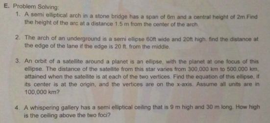 Problem Solving: 
1. A semi elliptical arch in a stone bridge has a span of 6m and a central height of 2m.Find 
the height of the arc at a distance 1.5 m from the center of the arch. 
2. The arch of an underground is a semi ellipse 60ft wide and 20ft high. find the distance at 
the edge of the lane if the edge is 20 ft. from the middle. 
3. An orbit of a satellite around a planet is an ellipse, with the planet at one focus of this 
ellipse. The distance of the satellite from this star varies from 300,000 km to 500,000 km, 
attained when the satellite is at each of the two vertices. Find the equation of this ellipse, if 
its center is at the origin, and the vertices are on the x-axis. Assume all units are in
100,000 km? 
4. A whispering gallery has a semi elliptical ceiling that is 9 m high and 30 m long. How high 
is the ceiling above the two foci?