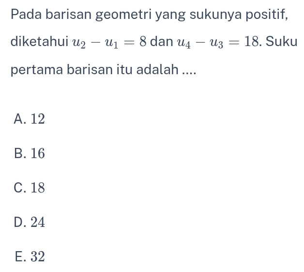 Pada barisan geometri yang sukunya positif,
diketahui u_2-u_1=8 dan u_4-u_3=18. Suku
pertama barisan itu adalah ....
A. 12
B. 16
C. 18
D. 24
E. 32