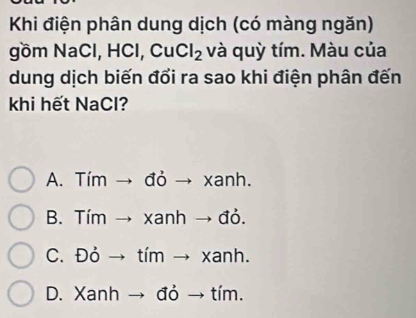 Khi điện phân dung dịch (có màng ngăn)
gồm NaCl, HCl, CuCl_2 và quỳ tím. Màu của
dung dịch biến đổi ra sao khi điện phân đến
khi hết NaCl?
A. Tím → đỏ → xanh.
B. Tím → xanh → đỏ.
C. Đỏ → tím → xanh.
D. Xanh → đỏ → tím.