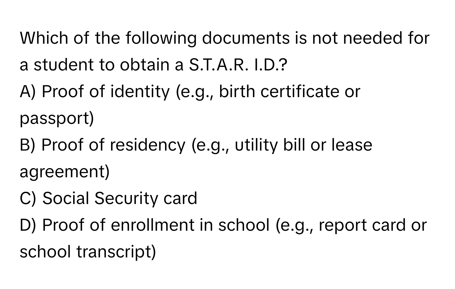 Which of the following documents is not needed for a student to obtain a S.T.A.R. I.D.? 

A) Proof of identity (e.g., birth certificate or passport)
B) Proof of residency (e.g., utility bill or lease agreement)
C) Social Security card
D) Proof of enrollment in school (e.g., report card or school transcript)