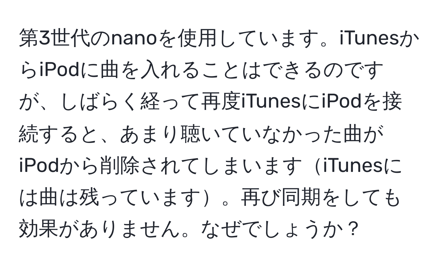 第3世代のnanoを使用しています。iTunesからiPodに曲を入れることはできるのですが、しばらく経って再度iTunesにiPodを接続すると、あまり聴いていなかった曲がiPodから削除されてしまいますiTunesには曲は残っています。再び同期をしても効果がありません。なぜでしょうか？