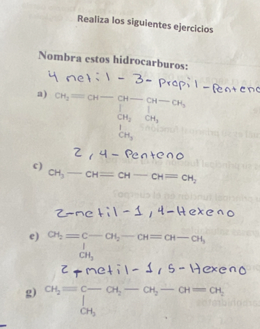 Realiza los siguientes ejercicios 
Nombra estos hidrocarburos: 
a) c_3=c_(4-CH-∈tlimits _0)^+]^+-c_iC_3= CH_2
c)
CH_3-CH=CH-CH=CH_2
e) CH_2=beginarrayr C-CH_2-CH=CH-CH_3 CH_3endarray
z+me+i1-1, 
g) CH_2=beginarrayr c-CH_2-CH_2-CH=CH_2 CH_3endarray