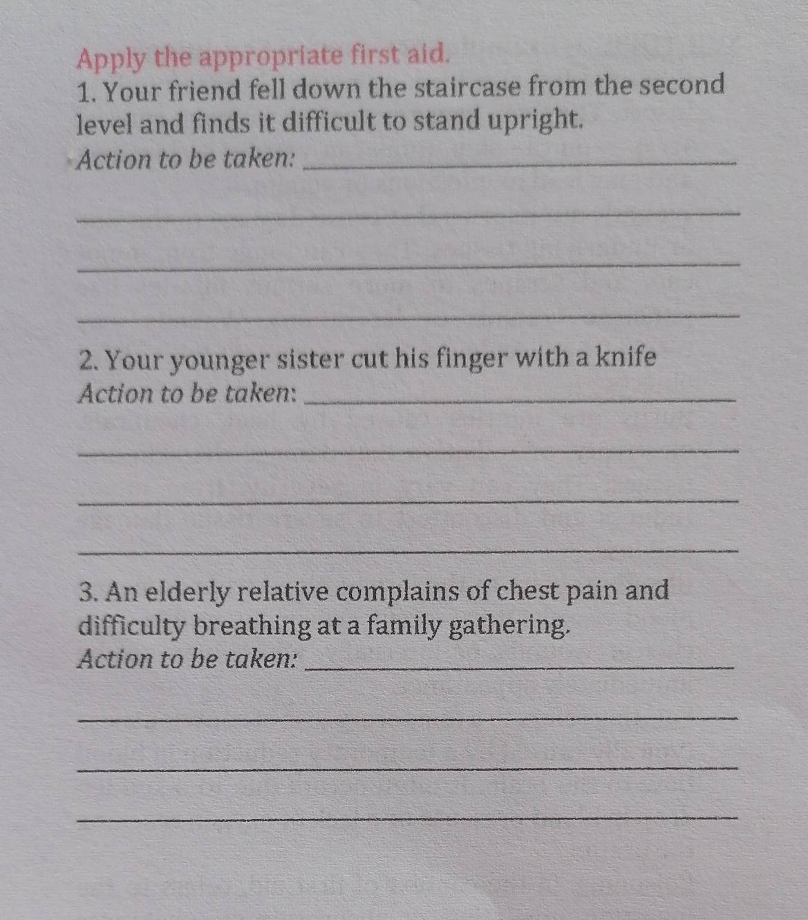 Apply the appropriate first aid. 
1. Your friend fell down the staircase from the second 
level and finds it difficult to stand upright. 
Action to be taken:_ 
_ 
_ 
_ 
2. Your younger sister cut his finger with a knife 
Action to be taken:_ 
_ 
_ 
_ 
3. An elderly relative complains of chest pain and 
difficulty breathing at a family gathering. 
Action to be taken:_ 
_ 
_ 
_