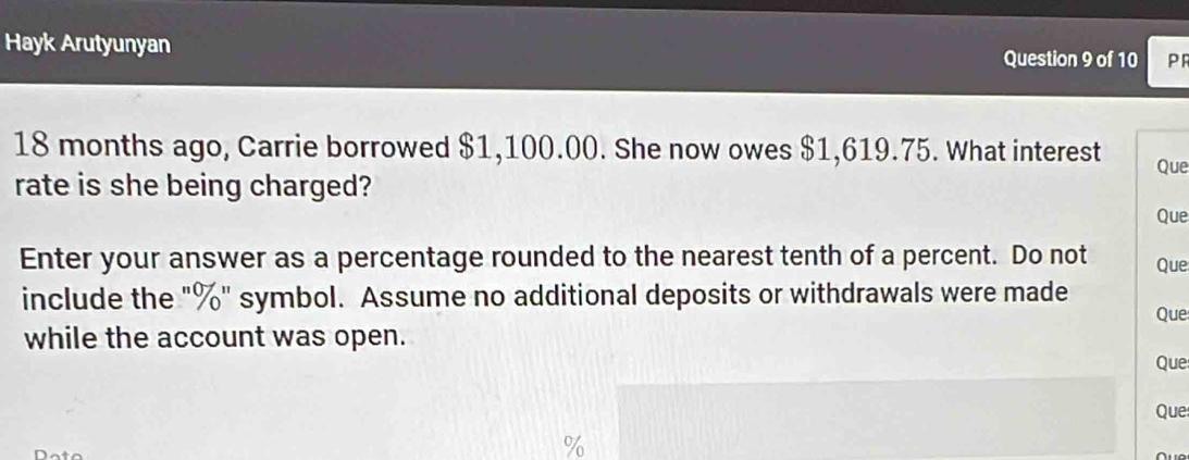 Hayk Arutyunyan 
Question 9 of 10 PF
18 months ago, Carrie borrowed $1,100.00. She now owes $1,619.75. What interest Que 
rate is she being charged? 
Que 
Enter your answer as a percentage rounded to the nearest tenth of a percent. Do not Que 
include the "%" symbol. Assume no additional deposits or withdrawals were made Que 
while the account was open. 
Que 
Que