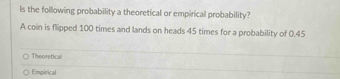 ls the following probability a theoretical or empirical probability?
A coin is flipped 100 times and lands on heads 45 times for a probability of 0.45
Theoretical
Empirical