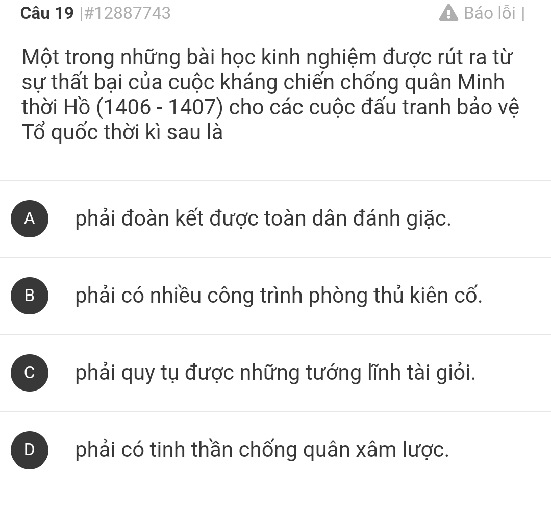 #12887743 Báo lỗi |
Một trong những bài học kinh nghiệm được rút ra từ
sự thất bại của cuộc kháng chiến chống quân Minh
thời Hồ (1406 - 1407) cho các cuộc đấu tranh bảo vệ
Tổ quốc thời kì sau là
A phải đoàn kết được toàn dân đánh giặc.
B phải có nhiều công trình phòng thủ kiên cố.
C ) phải quy tụ được những tướng lĩnh tài giỏi.
D phải có tinh thần chống quân xâm lược.