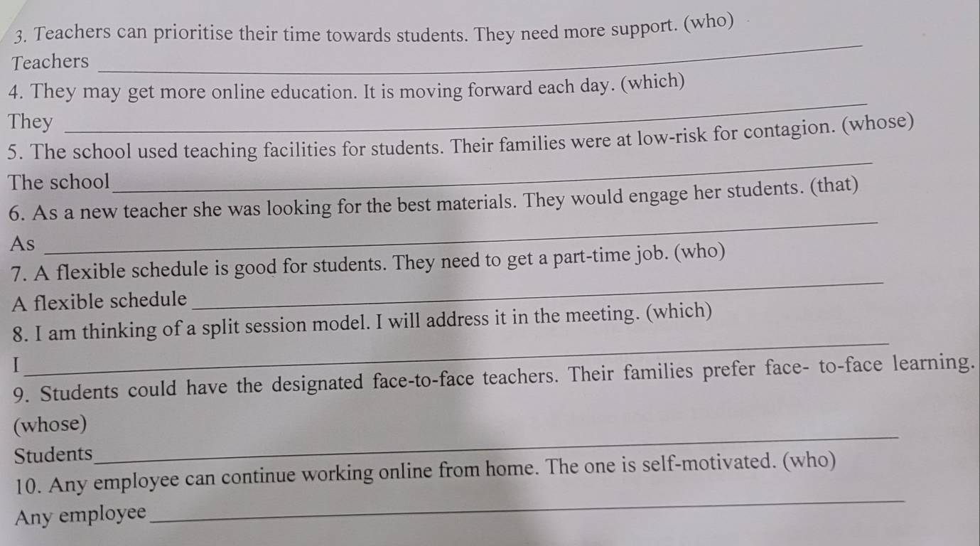 Teachers can prioritise their time towards students. They need more support. (who) 
Teachers 
_ 
_ 
4. They may get more online education. It is moving forward each day. (which) 
They 
5. The school used teaching facilities for students. Their families were at low-risk for contagion. (whose) 
The school 
_ 
6. As a new teacher she was looking for the best materials. They would engage her students. (that) 
As 
_ 
_ 
7. A flexible schedule is good for students. They need to get a part-time job. (who) 
A flexible schedule 
8. I am thinking of a split session model. I will address it in the meeting. (which) 
I 
_ 
9. Students could have the designated face-to-face teachers. Their families prefer face- to-face learning. 
(whose) 
Students 
_ 
_ 
10. Any employee can continue working online from home. The one is self-motivated. (who) 
Any employee