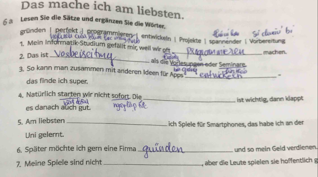 Das mache ich am liebsten. 
6 a Lesen Sie die Sätze und ergänzen Sie die Wörter. 
gründen | perfekt | programmieren | entwickeln | Projekte |spannender | Vorbereitung 
1. Mein Informatik-Studium gefällt mir, weil wir oft 
2. Das ist __machen. 
als die Vorlesungen oder Seminare. 
3. So kann man zusammen mit anderen Ideen für Apps_ 
- 
das finde ich super. 
4. Natürlich starten wir nicht sofort. Die 
_ist wichtig, dann klappt 
es danach auch gut. 
5. Am liebsten_ 
ich Spiele für Smartphones, das habe ich an der 
Uni gelernt. 
6. Später möchte ich gern eine Firma _und so mein Geld verdienen. 
7. Meine Spiele sind nicht _, aber die Leute spielen sie hoffentlich g